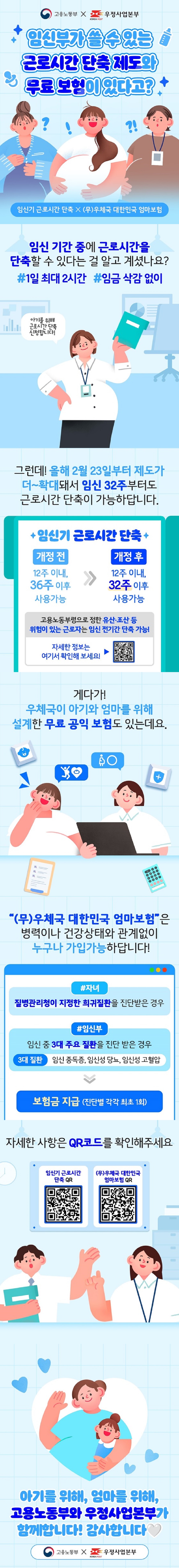 고용노동부 X 우정사업본부 임신부가 쓸 수 있는 근로시간 단축 제도와 무료 보험이 있다고? 임신기 근로시간 단축 X (무)우체국 대한민국 엄마보험 임신 기간 중에 근로시간을 단축할 수 있다는 걸 알고 계셨나요? #1일 최대 2시간 #임금 삭감 없이 아기를 위해 근로시간 단축 신청합니다! 그런데! 올해 2월 23일부터 제도가 더~확대돼서 임신 32주부터도 근로시간 단축이 가능하답니다. ■ 임신기 근로시간 단축 개정 전- 12주 이내, 36주 이후 사용 가능 개정 후 - 12주 이내, 32주 이후 사용 가능 고용노동부령으로 정한 유산·조산 등 위험이 있는 근로자는 임신 전기간 단축 가능! 자세한 정보는 여기서 확인해 보세요! 게다가! 우체국이 아기와 엄마를 위해 설계한 무료 공익 보험도 있는데요. 